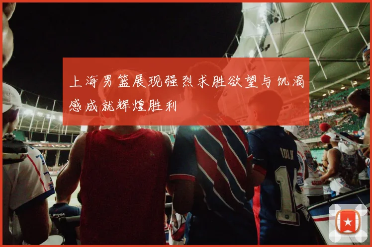 上海男篮展现强烈求胜欲望与饥渴感成就辉煌胜利