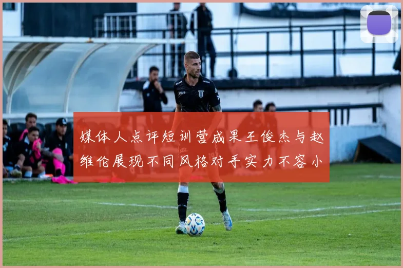 媒体人点评短训营成果王俊杰与赵维伦展现不同风格对手实力不容小觑