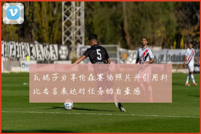 瓦妮莎分享伦森赛场照片并引用科比名言表达对任务的自豪感