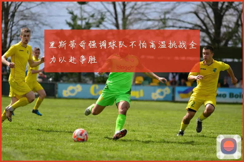 里斯蒂奇强调球队不怕高温挑战全力以赴争胜