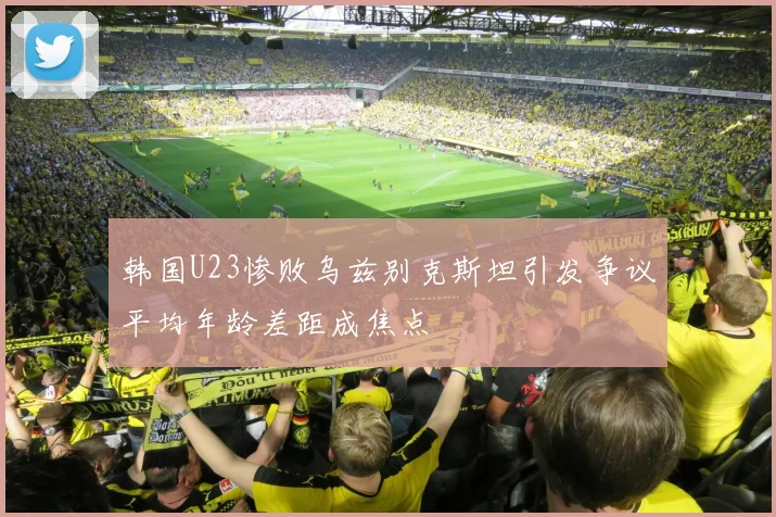 韩国U23惨败乌兹别克斯坦引发争议平均年龄差距成焦点