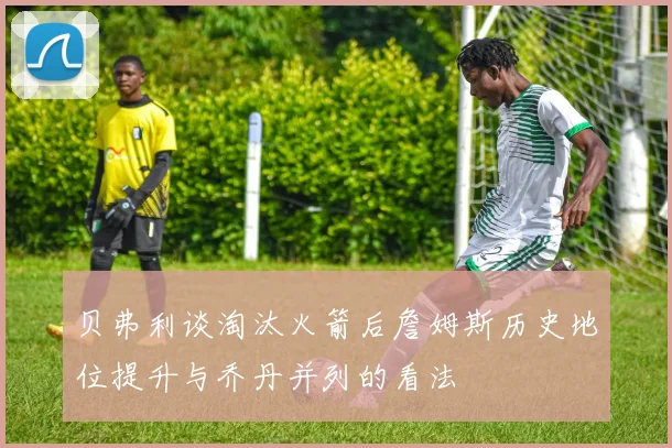 贝弗利谈淘汰火箭后詹姆斯历史地位提升与乔丹并列的看法