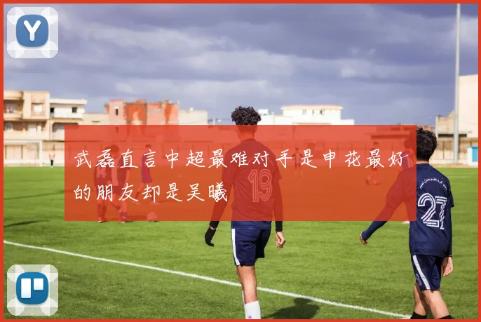 武磊直言中超最难对手是申花最好的朋友却是吴曦