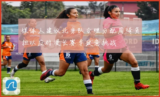 媒体人建议北京队合理分配周琦负担以应对漫长赛季疲惫挑战