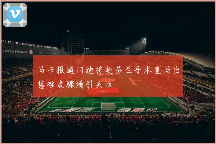 马卡报道门迪将赴芬兰手术皇马出售难度骤增引关注