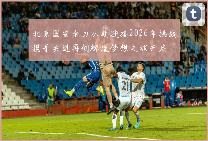 北京国安全力以赴迎接2026年挑战携手共进再创辉煌梦想之旅开启