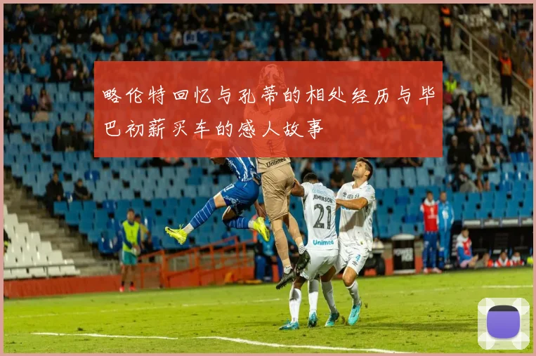 略伦特回忆与孔蒂的相处经历与毕巴初薪买车的感人故事