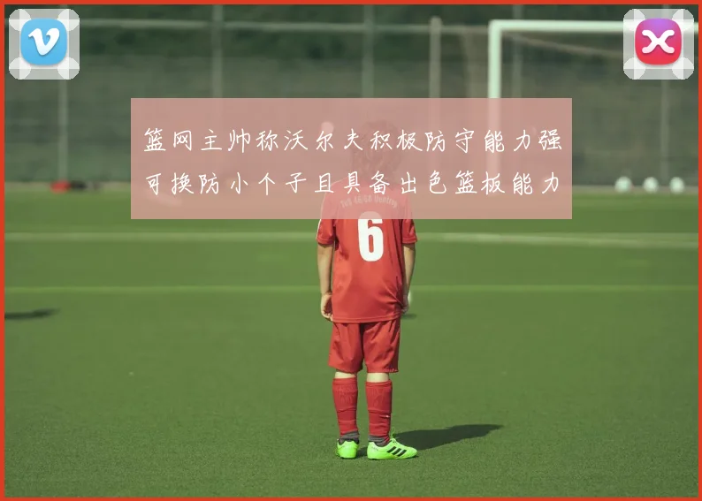 篮网主帅称沃尔夫积极防守能力强可换防小个子且具备出色篮板能力