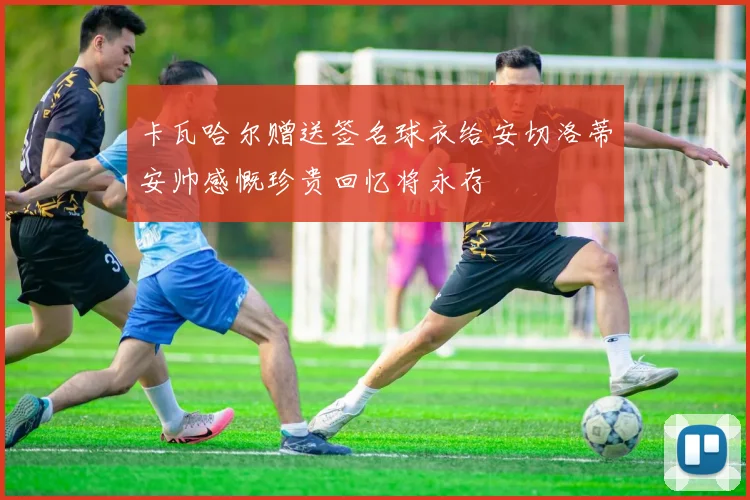 卡瓦哈尔赠送签名球衣给安切洛蒂安帅感慨珍贵回忆将永存