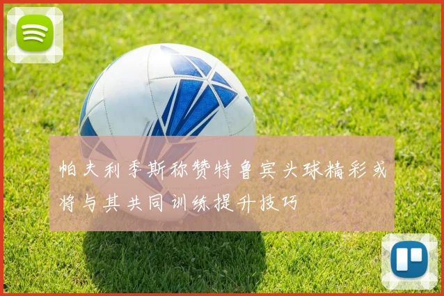 帕夫利季斯称赞特鲁宾头球精彩或将与其共同训练提升技巧