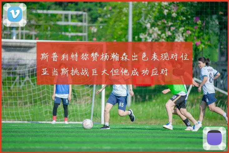 斯普利特称赞杨瀚森出色表现对位亚当斯挑战巨大但他成功应对
