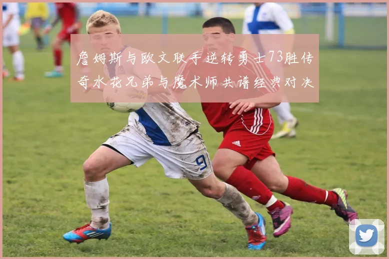 詹姆斯与欧文联手逆转勇士73胜传奇水花兄弟与魔术师共谱经典对决