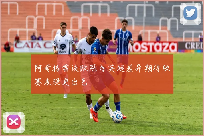阿奇格雷谈欧冠与英超差异期待联赛表现更出色