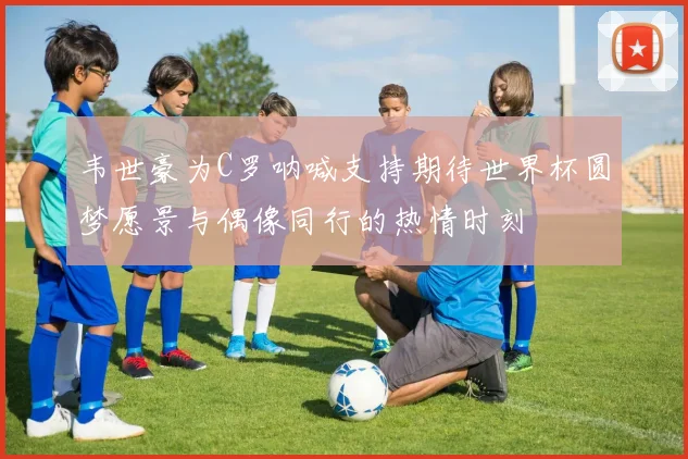 韦世豪为C罗呐喊支持期待世界杯圆梦愿景与偶像同行的热情时刻
