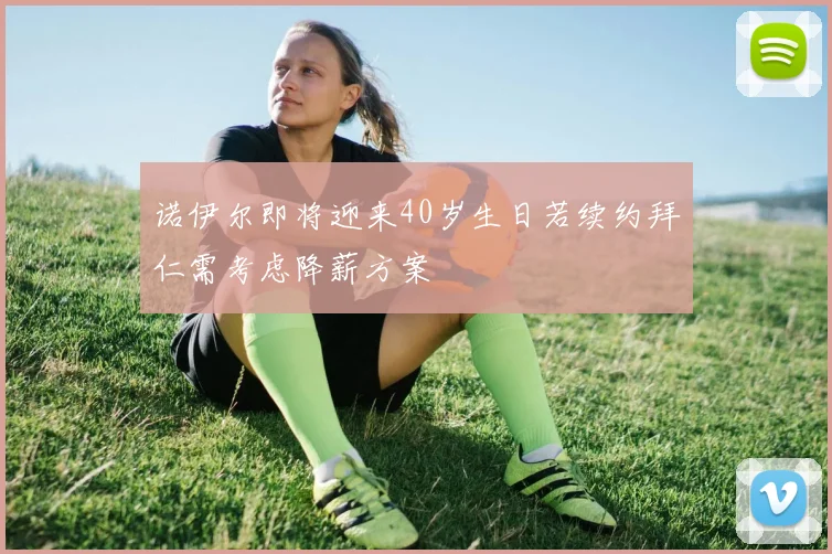 诺伊尔即将迎来40岁生日若续约拜仁需考虑降薪方案