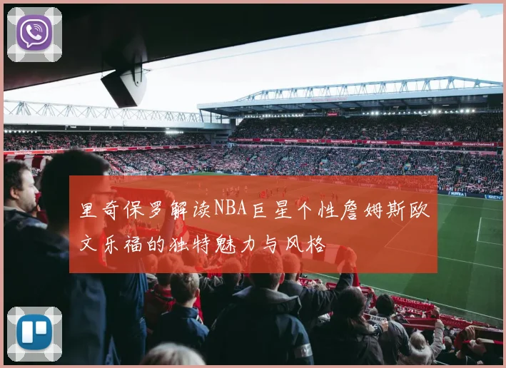 里奇保罗解读NBA巨星个性詹姆斯欧文乐福的独特魅力与风格