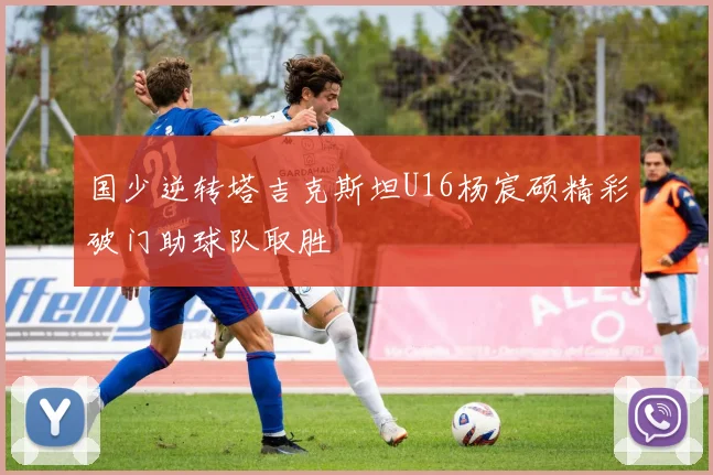 国少逆转塔吉克斯坦U16杨宸硕精彩破门助球队取胜