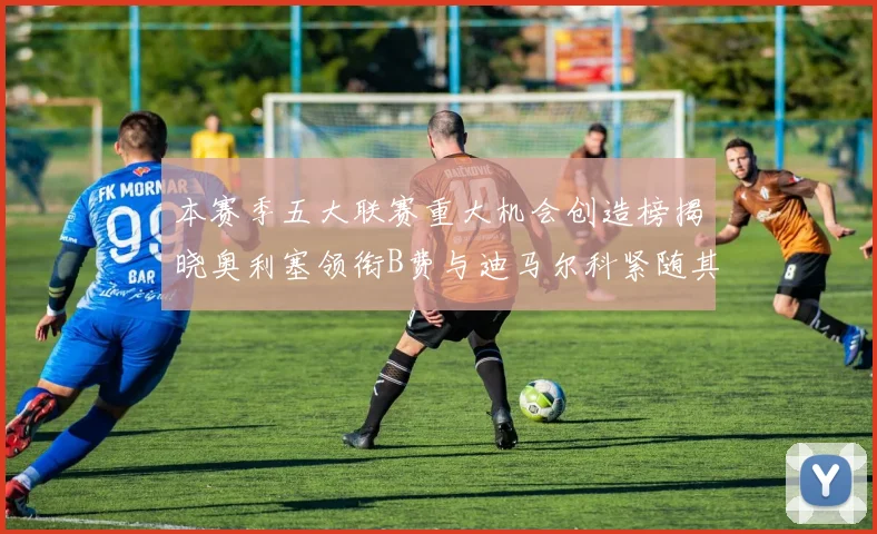 本赛季五大联赛重大机会创造榜揭晓奥利塞领衔B费与迪马尔科紧随其后