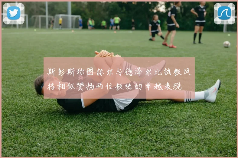 斯彭斯称图赫尔与德泽尔比执教风格相似赞扬两位教练的卓越表现