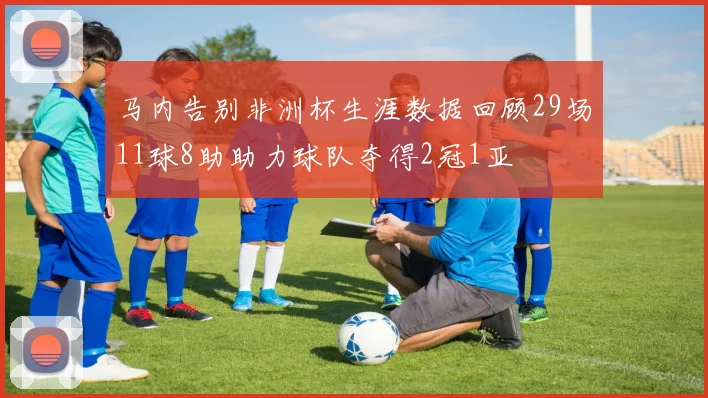 马内告别非洲杯生涯数据回顾29场11球8助助力球队夺得2冠1亚