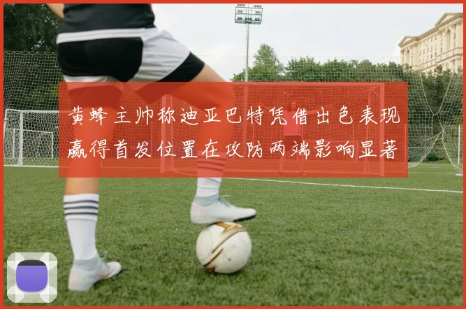 黄蜂主帅称迪亚巴特凭借出色表现赢得首发位置在攻防两端影响显著