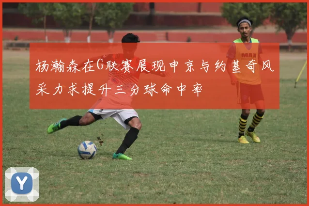 杨瀚森在G联赛展现申京与约基奇风采力求提升三分球命中率
