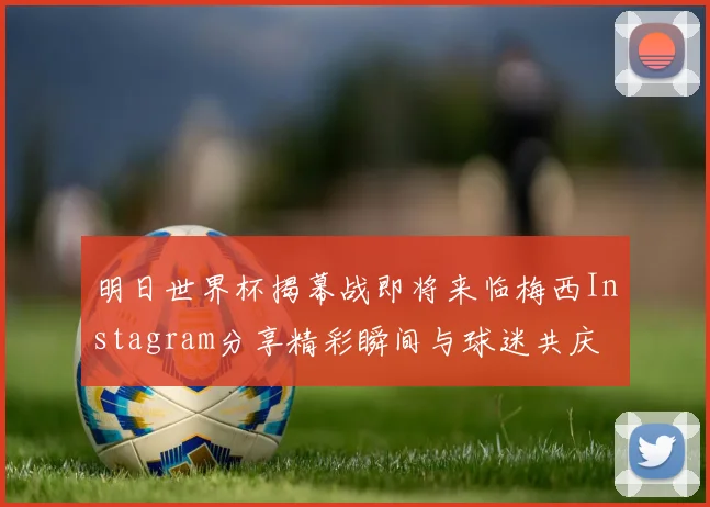 明日世界杯揭幕战即将来临梅西Instagram分享精彩瞬间与球迷共庆