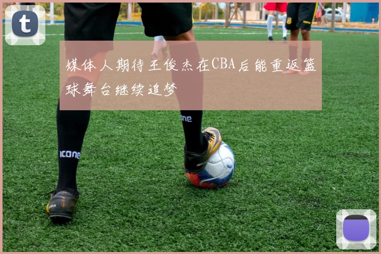 媒体人期待王俊杰在CBA后能重返篮球舞台继续追梦