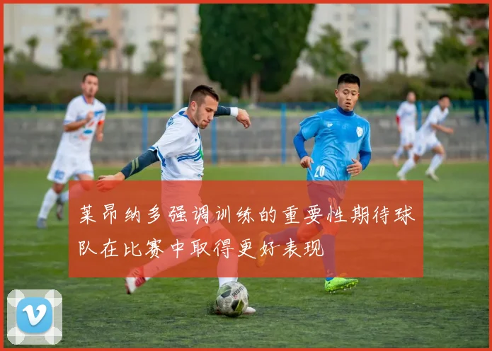 莱昂纳多强调训练的重要性期待球队在比赛中取得更好表现
