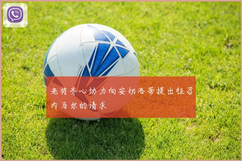 老将齐心协力向安切洛蒂提出征召内马尔的请求